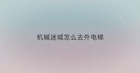 “机械迷城怎么去外电梯(机械迷城怎么从电梯里出来)