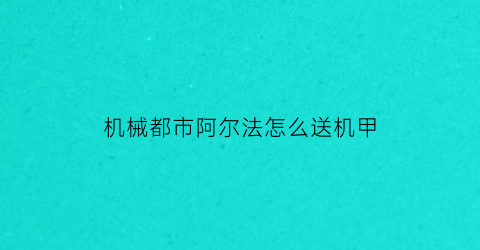 “机械都市阿尔法怎么送机甲(机械都市阿尔法网易)