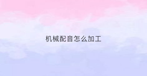 “机械配音怎么加工(机器配音是什么)