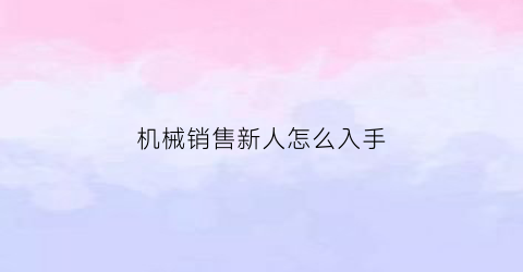 “机械销售新人怎么入手(机械销售主要做什么的)