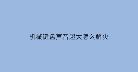 机械键盘声音超大怎么解决(机械键盘声音超大怎么解决的)