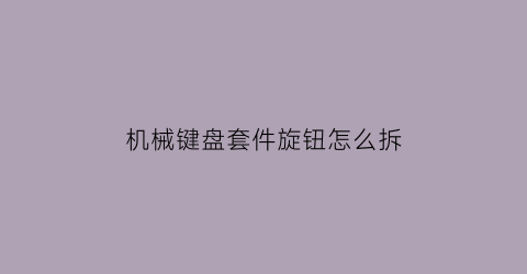 机械键盘套件旋钮怎么拆(机械键盘如何拆卸键帽)