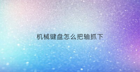 机械键盘怎么把轴抓下(怎么把机械键盘的轴取下来)