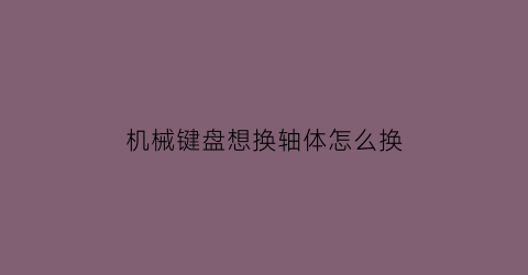 “机械键盘想换轴体怎么换(机械键盘轴体如何更换)