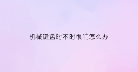 “机械键盘时不时很响怎么办(机械键盘时好时坏怎么回事)