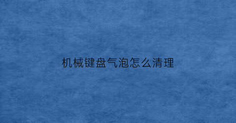 “机械键盘气泡怎么清理(机械键盘气泡怎么清理视频)