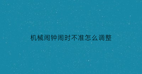 “机械闹钟闹时不准怎么调整(机械闹钟闹铃不准怎么调)