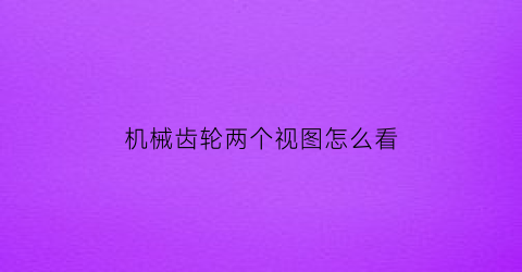 机械齿轮两个视图怎么看(机械齿轮两个视图怎么看图解)