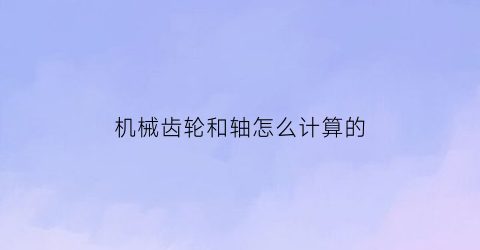 机械齿轮和轴怎么计算的