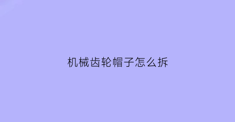 机械齿轮帽子怎么拆(机械齿轮帽子怎么拆卸)