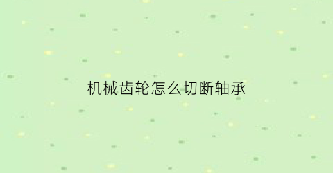 “机械齿轮怎么切断轴承(齿轮轴承怎么拆)