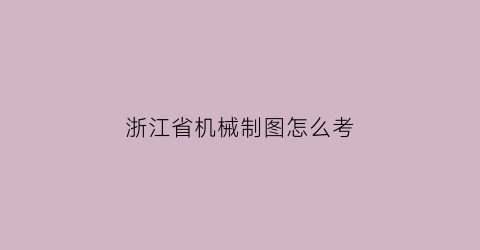 浙江省机械制图怎么考(机械制图考试时间多长)