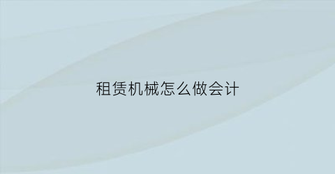 租赁机械怎么做会计(机械租赁会计账务处理)