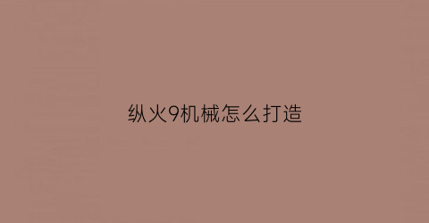 “纵火9机械怎么打造(纵火9多少伤害能守舰炮)