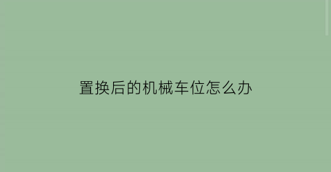 “置换后的机械车位怎么办(置换后的机械车位怎么办手续)