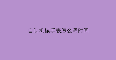 “自制机械手表怎么调时间(如何自制机械表)