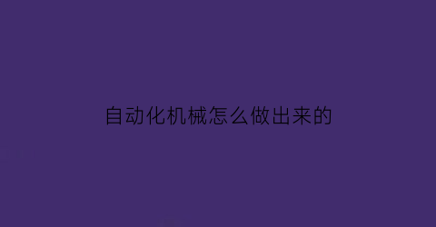 “自动化机械怎么做出来的(自动化机械生产工艺流程)