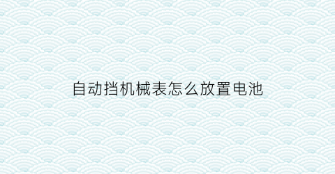 自动挡机械表怎么放置电池(自动机械表自己怎么保养)