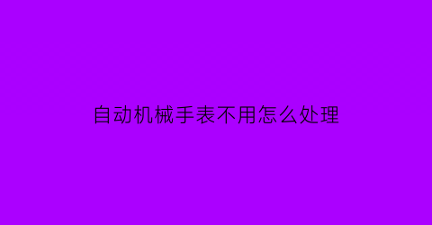 “自动机械手表不用怎么处理(全自动机械手表不戴了怎么样保养的)