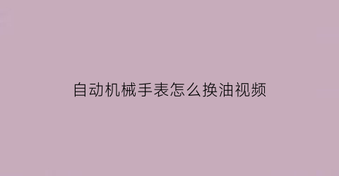 “自动机械手表怎么换油视频(全自动机械手表怎么加油)