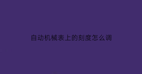 自动机械表上的刻度怎么调(自动机械表上的刻度怎么调视频)