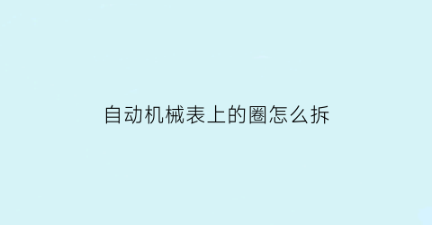 自动机械表上的圈怎么拆(自动机械表的后面怎么打开)