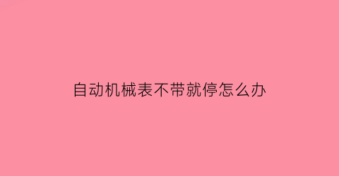 “自动机械表不带就停怎么办(自动机械表不戴时停走怎么办)