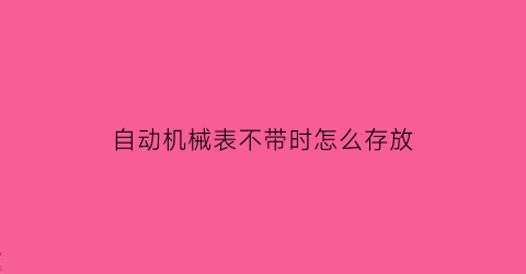 “自动机械表不带时怎么存放(自动机械表不带着多久就会不走了)