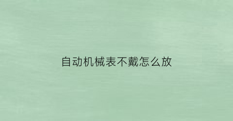 “自动机械表不戴怎么放(自动机械表放着不戴会坏吗)