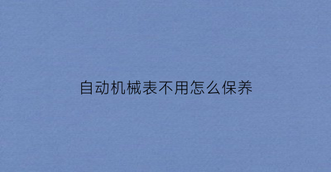 “自动机械表不用怎么保养(自动机械表不用怎么保养视频)