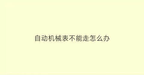 “自动机械表不能走怎么办(自动机械表不走了怎么上弦)