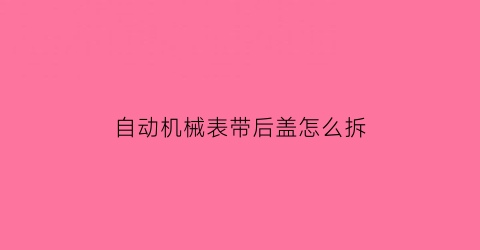 自动机械表带后盖怎么拆(机械表怎么取后盖)