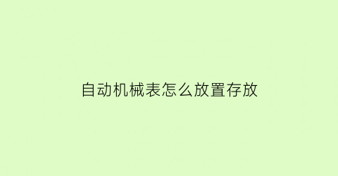 “自动机械表怎么放置存放(自动机械表怎么保存)