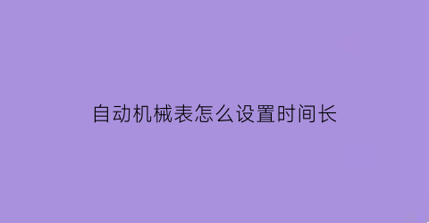 “自动机械表怎么设置时间长(自动机械表如何调整时间和日期)