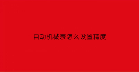 “自动机械表怎么设置精度(自动机械表怎么校准时间)