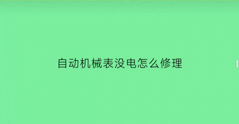 自动机械表没电怎么修理(自动机械表不走了怎么办如何处理)