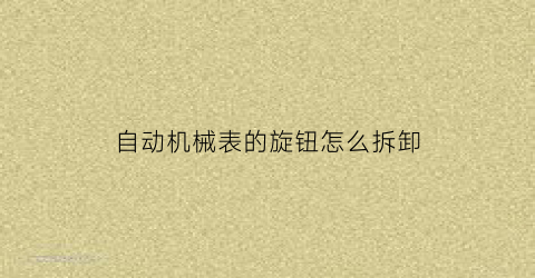 自动机械表的旋钮怎么拆卸(自动机械表拆卸视频教程)