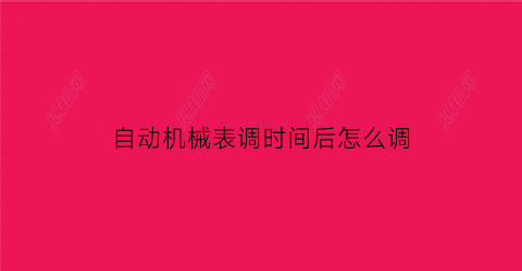 “自动机械表调时间后怎么调(自动机械表调试日期的时间段)