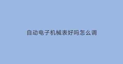 自动电子机械表好吗怎么调(自动机械表的使用方法)