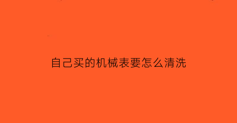 “自己买的机械表要怎么清洗(机械表自己能保养吗)