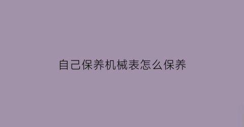 自己保养机械表怎么保养(怎样保养机械表)