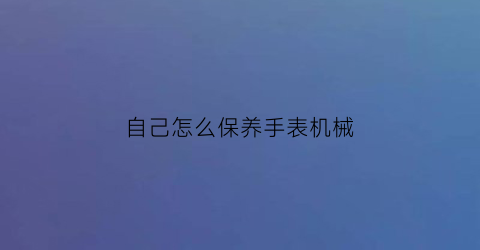 自己怎么保养手表机械(自己如何保养机械表)