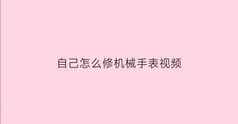 “自己怎么修机械手表视频(如何修机械手表视频)