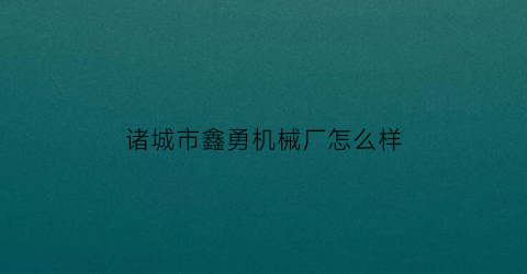 诸城市鑫勇机械厂怎么样(诸城市鑫勇机械厂怎么样啊)