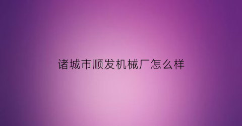 诸城市顺发机械厂怎么样(诸城市顺捷机械有限公司)