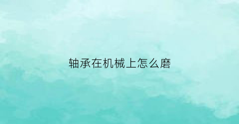 轴承在机械上怎么磨(轴承在机械上怎么磨出来)