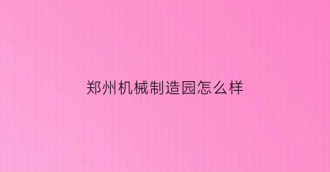 郑州机械制造园怎么样(郑州机械厂最新招聘信息)