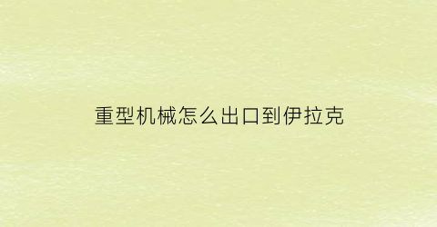 重型机械怎么出口到伊拉克(重型机械怎么出口到伊拉克的)