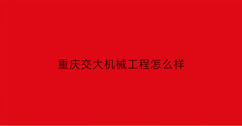 “重庆交大机械工程怎么样(重庆交大机械与自动化专业怎么样)