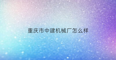 “重庆市中建机械厂怎么样(重庆中建机械有限公司)